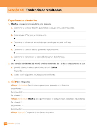 152
Lección 12:	 Tendencia de resultados
Experimentos aleatorios
1.	 Clasifica en experimento aleatorio o no aleatorio.
a.	 Determinar la cantidad de goles que anotará un equipo en su próximo partido.
b.	 Enfriar agua a 0 °C y ver si se congela o no.
c.	 Determinar el número de automóviles que pasarán por un peaje en 1 hora.
d.	 Determinar la cantidad de días que tendrá el próximo mes.
e.	 Determinar el número que se obtendrá al lanzar un dado honesto.
2.	 Una tómbola tiene bolitas del mismo tamaño, numeradas del 1 al 30. Se selecciona una al azar.
a.	 ¿Puedes saber con certeza que número tendrá? Explica.
Respuesta:
b.	 Escribe todos los posibles resultados del experimento.
3.	 Dos integrantes.
Etapa 1 (individual): Describe tres experimentos, aleatorios o no aleatorios.
Experimento 1:
Experimento 2:
Experimento 3:
Etapa 2 (individual): Clasifica los experimentos de tu compañero en aleatorios o no aleatorios.
Experimento 1:
Experimento 2:
Experimento 3:
Etapa 3 (grupal): Compartan y discutan sus respuestas.
Unidad 4 • La salud
152
CL0000000001374 MATE_6B_CA_U4B_7757.indd 152 11-12-20 16:11
 