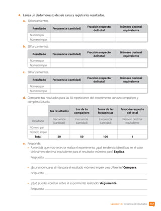 4.	 Lanza un dado honesto de seis caras y registra los resultados.
a.	 10 lanzamientos.
Resultado Frecuencia (cantidad)
Fracción respecto
del total
Número decimal
equivalente
Número par
Número impar
b.	 20 lanzamientos.
Resultado Frecuencia (cantidad)
Fracción respecto
del total
Número decimal
equivalente
Número par
Número impar
c.	 50 lanzamientos.
Resultado Frecuencia (cantidad)
Fracción respecto
del total
Número decimal
equivalente
Número par
Número impar
d.	 Comparte tus resultados para las 50 repeticiones del experimento con un compañero y
completa la tabla.
Tus resultados
Los de tu
compañero
Suma de las
frecuencias
Fracción respecto
del total
Resultado
Frecuencia
(cantidad)
Frecuencia
(cantidad)
Frecuencia
(cantidad)
Número decimal
equivalente
Número par
Número impar
Total 50 50 100 1
e.	 Responde.
•	 A medida que más veces se realiza el experimento, ¿qué tendencia identificas en el valor
del número decimal equivalente para el resultado «número par»? Explica.
Respuesta:
•	 ¿Esta tendencia es similar para el resultado «número impar» o es diferente? Compara.
Respuesta:
•	 ¿Qué puedes concluir sobre el experimento realizado? Argumenta.
Respuesta:
Lección 12 • Tendencia de resultados 157
CL0000000001374 MATE_6B_CA_U4B_7757.indd 157 11-12-20 16:11
 