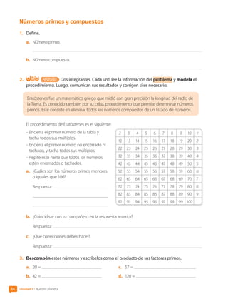 2 3 4 5 6 7 8 9 10 11
12 13 14 15 16 17 18 19 20 21
22 23 24 25 26 27 28 29 30 31
32 33 34 35 36 37 38 39 40 41
42 43 44 45 46 47 48 49 50 51
52 53 54 55 56 57 58 59 60 61
62 63 64 65 66 67 68 69 70 71
72 73 74 75 76 77 78 79 80 81
82 83 84 85 86 87 88 89 90 91
92 93 94 95 96 97 98 99 100
Números primos y compuestos
1.	 Define.
a.	 Número primo.
b.	 Número compuesto.
.
2.	 Historia Dos integrantes. Cada uno lee la información del problema y modela el
procedimiento. Luego, comunican sus resultados y corrigen si es necesario.
Eratóstenes fue un matemático griego que midió con gran precisión la longitud del radio de
la Tierra. Es conocido también por su criba, procedimiento que permite determinar números
primos. Este consiste en eliminar todos los números compuestos de un listado de números.
El procedimiento de Eratóstenes es el siguiente:
-	Encierra el primer número de la tabla y
tacha todos sus múltiplos.
-	Encierra el primer número no encerrado ni
tachado, y tacha todos sus múltiplos.
-	Repite esto hasta que todos los números
estén encerrados o tachados.	
a.	 ¿Cuáles son los números primos menores
o iguales que 100?
Respuesta:
b.	 ¿Coincidiste con tu compañero en la respuesta anterior?
Respuesta:
c.	 ¿Qué correcciones debes hacer?
Respuesta:
3.	 Descompón estos números y escríbelos como el producto de sus factores primos.
a.	 20 =
b.	 42 = 	
c.	 57 =
d.	 120 =
14 Unidad 1 • Nuestro planeta
CL0000000001374 MATE_6B_CA_U1A_6772.indd 14 11-12-20 16:05
 