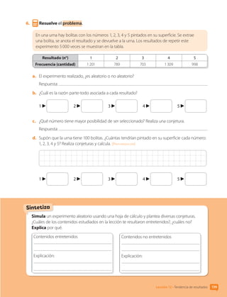 Sintetiza
6.	 Resuelve el problema.
En una urna hay bolitas con los números 1, 2, 3, 4 y 5 pintados en su superficie. Se extrae
una bolita, se anota el resultado y se devuelve a la urna. Los resultados de repetir este
experimento 5 000 veces se muestran en la tabla.
Resultado (n°) 1 2 3 4 5
Frecuencia (cantidad) 1 201 789 703 1 309 998
a.	 El experimento realizado, ¿es aleatorio o no aleatorio?
Respuesta:
b.	 ¿Cuál es la razón parte-todo asociada a cada resultado?
1 	 2 	 3 	 4 	 5
c.	 ¿Qué número tiene mayor posibilidad de ser seleccionado? Realiza una conjetura.
Respuesta:
d.	 Supón que la urna tiene 100 bolitas. ¿Cuántas tendrían pintado en su superficie cada número:
1, 2, 3, 4 y 5? Realiza conjeturas y calcula. [Profundización]
1 	 2 	 3 	 4 	 5
Simula un experimento aleatorio usando una hoja de cálculo y plantea diversas conjeturas.
¿Cuáles de los contenidos estudiados en la lección te resultaron entretenidos?, ¿cuáles no?
Explica por qué.
Contenidos entretenidos
	
Explicación: 	
	
	
Contenidos no entretenidos
	
Explicación: 	
	
	
Lección 12 • Tendencia de resultados 159
CL0000000001374 MATE_6B_CA_U4B_7757.indd 159 11-12-20 16:11
 