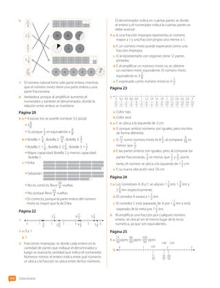 6.	 21
4
37
14
2 1
7
5 1
9
9
2
7.	 El número natural tiene solo parte entera, mientras
que el número mixto tiene una parte entera y una
parte fraccionaria.
8.	 Verdadera, porque al amplificar aumenta el
numerador y también el denominador, donde la
relación entre ambos se mantiene.
Página 20
9.  a. • 4 pizzas (no se puede comprar 3,5 pizza)
• 3
4
8
• Sí, porque
1
2
es equivalente a
4
8
.
b.	• Botella 1:
5
4
; Botella 2:
10
4
; Botella 3:
3
2
• Botella 1: 1
1
4
; Botella 2: 2
2
4
; Botella 3: 1
1
2
• 
Mayor capacidad: Botella 2 y menos capacidad:
Botella 1.
c.	• Erika:	
• Sebastián:	
• No es correcto, lleva
59
4
vueltas.
• No, porque lleva
55
4
vueltas.
• Es correcto, porque la parte entera del número
mixto es mayor que la de Érika.
Página 22
1.	
11
8
21
8
17
4
1
4
3
8
7
8
2
4
0 2 2 4 5
5
4
2
1 3 4 5 6
2.  a. 0 y 1
b.	1
3.	 Fracciones impropias: se divide cada entero en la
cantidad de partes que indique el denominador y
luego se avanza la cantidad que indica el numerador.
Números mixtos: el entero indica entre qué números
se ubica y la fracción se ubica entre dichos números.
El denominador indica en cuántas partes se divide
el entero y el numerador indica la cuántas partes se
debe avanzar.
4.  a. V, una fracción impropia representa un número
mayor a 1 y una fracción propia uno menor a 1.
b.	F, un número mixto puede expresarse como una
fracción impropia.
c.	V, al representarlo con regiones tiene 12 partes
pintadas.
d.	F, al amplificar un número mixto no se obtiene
un número mixto equivalente. El número mixto
equivalente es 3
2
8
.
e.	F, expresado como número mixto es 5
1
2
.
Página 23
5.	
0 1,2
0,6 1,8 2,4
0,2 1,4
0,8 2 2,6
0,4 1,6
1 2,2 2,8 3
0
5
2
5
4
5
6
5
1
5
3
5
5
5
7
5
8
5
9
5
10
5
12
5
14
5
11
5
13
5
15
5
a.	Color rojo.
b.	Color azul.
6.  a. F, se ubica a la izquierda de 3 cm.
b.	V, porque ambos números son iguales, pero escritos
de forma diferente.
c.	V,
17
2
como número mixto es 8
1
2
, al comparar
3
10
es
menor que
1
2
.
d.	F, las partes enteras son iguales, pero al comparar las
partes fraccionarias,
1
3
es menor que
1
2
y
3
5
, por lo
tanto, el número se ubica a la izquierda de 7
1
2
cm.
e.	F, su nueva ubicación será 7,8 cm.
Página 24
7.  a. Los corredores A, B y C se ubican: 1
1
4
km, 1
3
4
km y
2
2
4
km respectivamente.
b.	El corredor A estará a 1
1
2
km.
c.	El corredor C está separado de A por 1
1
4
km y está
separado de la meta por 7
1
2
km.
8.	 Al amplificar una fracción por cualquier número
entero, se ubican en el mismo lugar de la recta
numérica, ya que son equivalentes.
Página 25
9.  a. 
71
50
ppm;
93
50
ppm;
103
50
ppm.
b.	
0 1 2 3
71
50
93
50
103
50
1,86
1,42
2,06
Solucionario
166
CL0000000001374 MATE_6B_CA_Solu_P1_7602.indd 166 11-12-20 16:13
 