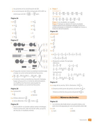 c.	Ha aumento en la concentración de GEI.
d.	La concentración de GEI en el periodo 2015-2025 se
estima que será de
2 160
1 000
=
108
50
ppm.
Página 26
1.  a. 6
10
22
b.	17
1
18
c.	2
5
8
d.	 5
35
36
e.	16
3
26
f.	 16
7
18
g.	4
1
12
h.	 5
1
18
i.	 0
j.	 7
2
3
Página 27
2.	
1 7
8
– 7
4
33
12
– 13
8
28
18
+ 11
8
11
3
– 15
7
13
10
+ 1
«más»
«más»
«menos»
«menos»
«menos»
3.  a. El segundo número mixto no está bien transformado
y luego no sumó correctamente las fracciones.
b.	
64
9
+
64
27
=
64 • 3 + 64 • 1
27
=
192 + 64
27
=
256
27
c.	El número mixto se transforma a fracción impropia,
luego se busca el m.c.m entre los denominadores,
se amplifican las fracciones para igualar los
denominadores y se suman las fracciones.
Página 28
4.  a. Sustracción
b.	
1
10
c.	11
69
70
d.	Adición
5.  a. Ambos obtienen 5
10
63
b.	Serán diferentes. Ana: 1
46
63
; Carlos: 2
17
63
.
Página 29
c.	Para la adición se pueden aplicar ambas estrategias.
Para la sustracción, solo sirve la de Carlos, ya que la
de Ana da un resultado erróneo.
6.	 Etapa 1
(Estrategia 1):
16
5
+
37
10
–
19
15
=
480
150
+
555
150
–
190
150
=
845
150
= 5
19
30
.
(Estrategia 2):
16
5
+
37
10
–
19
15
=
96
30
+
111
30
–
38
30
=
169
30
= 5
19
30
.
Etapa 2: Los resultados son iguales.
Etapa 3: Siempre se obtiene el mismo resultado
independiente de la estrategia utilizada, porque en
ambas estrategias se obtiene un múltiplo en común a
todos los denominadores.
Página 30
¿Cómo vas?
1.  a. 2
4
7
b.	5
4
9
2.  a. 
35
8
b.	
126
11
3.  a. 
9
5
b.	B:
5
4
y 1
1
4
; C:
6
4
y 1
2
4
; D:
15
7
y 2
1
7
; E:
17
7
y 2
3
7
;
F:
19
7
y 2
5
7
; G:
20
7
y 2
6
7
c.	Respuesta variada. Por ejemplo:
Adiciones:
15
7
+
19
7
=
34
7
	 1
1
4
+ 1
2
4
= 2
3
4
2
5
+
6
4
=
2 • 4 + 6 • 5
20
=
38
20
=
19
10
Sustracciones:
20
7
–
17
7
=
3
7
	
5
4
–
2
5
=
5 • 5 – 2 • 4
20
=
17
20
19
7
–
6
4
=
19 • 4 – 6 • 7
28
=
34
28
=
17
14
Página 31
4.  a. Largo de la cancha: 109 m. Perímetro: 378
2
4
m.
b.	Distancia entre punto de penal y el centro: 45
7
20
m.
Distancia entre los dos puntos de penal: 90
14
20
m.
Lección 3: Números decimales
Página 32
1.	 Los números decimales tienen una parte entera y una
parte decimal separadas por una coma (entero, decimal).
2.  a. 5,8
b.	1,625
c.	8
d.	0,006
Solucionario 167
CL0000000001374 MATE_6B_CA_Solu_P1_7602.indd 167 17-12-20 10:43
 