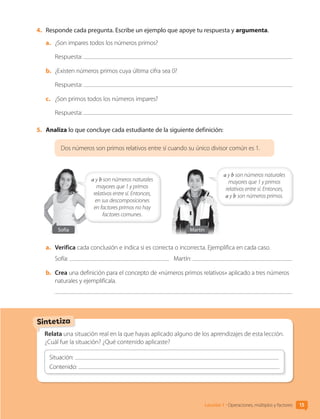 4.	 Responde cada pregunta. Escribe un ejemplo que apoye tu respuesta y argumenta.
a.	 ¿Son impares todos los números primos?
Respuesta:
b.	 ¿Existen números primos cuya última cifra sea 0?
Respuesta:
c.	 ¿Son primos todos los números impares?
Respuesta:
5.	 Analiza lo que concluye cada estudiante de la siguiente definición:
Dos números son primos relativos entre sí cuando su único divisor común es 1.
a y b son números naturales
mayores que 1 y primos
relativos entre sí. Entonces,
a y b son números primos.
Sofía Martín
a y b son números naturales
mayores que 1 y primos
relativos entre sí. Entonces,
en sus descomposiciones
en factores primos no hay
factores comunes.
a.	 Verifica cada conclusión e indica si es correcta o incorrecta. Ejemplifica en cada caso.
Sofía: Martín:
b.	 Crea una definición para el concepto de «números primos relativos» aplicado a tres números
naturales y ejemplifícala.
Relata una situación real en la que hayas aplicado alguno de los aprendizajes de esta lección.
¿Cuál fue la situación? ¿Qué contenido aplicaste?
Situación:
Contenido:
Sintetiza
Lección 1 • Operaciones, múltiplos y factores 15
CL0000000001374 MATE_6B_CA_U1A_6772.indd 15 17-12-20 09:40
 