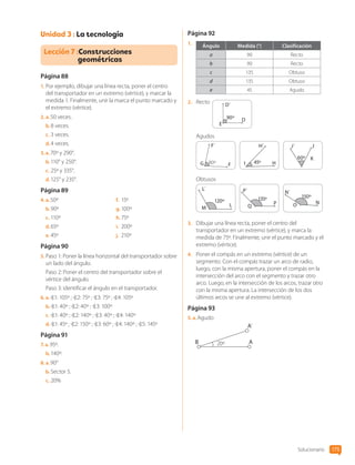 Unidad 3 : La tecnología
Lección 7 :Construcciones
geométricas
Página 88
1.	Por ejemplo, dibujar una línea recta, poner el centro
del transportador en un extremo (vértice), y marcar la
medida 1. Finalmente, unir la marca el punto marcado y
el extremo (vértice).
2.  a. 50 veces.
b.	8 veces.
c.	3 veces.
d.	4 veces.
3.  a. 70º y 290°.
b.	110° y 250°.
c.	25º y 335°.
d.	125° y 235°.
Página 89
4.  a. 50º
b.	90º
c.	110º
d.	65º
e.	45º
f.	 15º
g.	100º
h.	75º
i.	 200º
j.	 210º
Página 90
5.	Paso 1: Poner la línea horizontal del transportador sobre
un lado del ángulo.
Paso 2: Poner el centro del transportador sobre el
vértice del ángulo.
Paso 3: identificar el ángulo en el transportador.
6.  a.  1: 105º ; 2: 75º ; 3: 75º ; 4: 105º
b.	 1: 40º ; 2: 40º ; 3: 100º
c.	 1: 40º ; 2: 140º ; 3: 40º ; 4: 140º
d.	 1: 45º ; 2: 150º ; 3: 60º ; 4: 140º ; 5: 145º
Página 91
7.  a. 95º.
b.	140º.
8.  a. 90°
b.	Sector 5.
c.	20%
Página 92
1.	 Ángulo Medida (°) Clasificación
a 90 Recto
b 90 Recto
c 135 Obtuso
d 135 Obtuso
e 45 Agudo
2.	 Recto D´
D
E
90º
Agudos
F´
G F
80º
H´
H
I 45º
J´ J
K
60º
Obtusos
L´
L
M
120º
P´
P
Q
135º
N´
N
O
150º
3.	 Dibujar una línea recta, poner el centro del
transportador en un extremo (vértice), y marca la
medida de 75º. Finalmente, unir el punto marcado y el
extremo (vértice).
4.	 Poner el compás en un extremo (vértice) de un
segmento. Con el compás trazar un arco de radio,
luego, con la misma apertura, poner el compás en la
intersección del arco con el segmento y trazar otro
arco. Luego, en la intersección de los arcos, trazar otro
con la misma apertura. La intersección de los dos
últimos arcos se une al extremo (vértice).
Página 93
5.  a. Agudo
B 20º
A´
A
Solucionario 175
CL0000000001374 MATE_6B_CA_Solu_P3_7725.indd 175 11-12-20 16:13
 