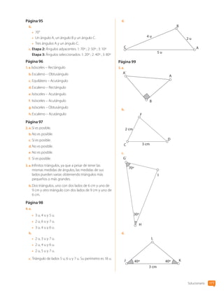 Página 95
b.	
•	 70°
•	 Un ángulo A, un ángulo B y un ángulo C.
•	 Tres ángulos A y un ángulo C.
c.	Etapa 2: Ángulos adyacentes: 1: 70º ; 2: 50º ; 3: 10º
Etapa 3: Ángulos seleccionados: 1: 20º ; 2: 40º ; 3: 80º
Página 96
1.  a. Isósceles – Rectángulo
b.	Escaleno – Obtusángulo
c.	Equilátero – Acutángulo
d.	Escaleno – Rectángulo
e.	Isósceles – Acutángulo
f.	 Isósceles – Acutángulo
g.	Isósceles – Obtusángulo
h.	Escaleno – Acutángulo
Página 97
2.  a. Sí es posible.
b.	No es posible.
c.	Sí es posible.
d.	No es posible.
e.	No es posible.
f.	 Sí es posible.
3.  a. Infinitos triángulos, ya que a pesar de tener las
mismas medidas de ángulos, las medidas de sus
lados pueden variar, obteniendo triángulos más
pequeños o más grandes.
b.	Dos triángulos, uno con dos lados de 6 cm y uno de
9 cm y otro triángulo con dos lados de 9 cm y uno de
6 cm.
Página 98
4.  a. 
•	 3 u, 4 u y 5 u.
•	 2 u, 6 u y 7 u.
•	 3 u, 4 u y 6 u.
b.	
•	 2 u, 3 u y 7 u.
•	 2 u, 4 u y 6 u.
•	 2 u, 5 u y 7 u.
c.	Triángulo de lados 5 u, 6 u y 7 u. Su perímetro es 18 u.
d.	
4 u
2 u
5 u
C
B
A
Página 99
5.  a. 
A
B
A´
b.	
3 cm
2 cm
F
C
D
c.	
30º
70º
G`
I
H
d.	
3 cm
40º
40º
L
K
J
Solucionario 177
CL0000000001374 MATE_6B_CA_Solu_P3_7725.indd 177 11-12-20 16:13
 