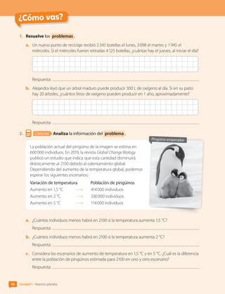 ¿Cómo vas?
1.	 Resuelve los problemas .
a.	 Un nuevo punto de reciclaje recibió 2 345 botellas el lunes, 3 098 el martes y 1 945 el
miércoles. Si el miércoles fueron retiradas 4 125 botellas, ¿cuántas hay el jueves, al iniciar el día?
Respuesta:
b.	 Alejandra leyó que un árbol maduro puede producir 300 L de oxígeno al día. Si en su patio
hay 20 árboles, ¿cuántos litros de oxígeno pueden producir en 1 año, aproximadamente?
Respuesta:
2.	 Ciencias Analiza la información del problema .
La población actual del pingüino de la imagen se estima en
600 000 individuos. En 2019, la revista Global Change Biology
publicó un estudio que indica que esta cantidad disminuirá
drásticamente al 2100 debido al calentamiento global.
Dependiendo del aumento de la temperatura global, podemos
esperar los siguientes escenarios:
Variación de temperatura	 Población de pingüinos
Aumento en 1,5 °C	 	 414 000 individuos
Aumento en 2 °C	 	 336 000 individuos
Aumento en 5 °C	 	 114 000 individuos
a.	 ¿Cuántos individuos menos habrá en 2100 si la temperatura aumenta 1,5 °C?
Respuesta:
b.	 ¿Cuántos individuos menos habrá en 2100 si la temperatura aumenta 2 °C?
Respuesta:
c.	 Considera los escenarios de aumento de temperatura en 1,5 °C y en 5 °C. ¿Cuál es la diferencia
entre la población de pingüinos estimada para 2100 en uno y otro escenario?
Respuesta:
Pingüino emperador
16 Unidad 1 • Nuestro planeta
CL0000000001374 MATE_6B_CA_U1A_6772.indd 16 11-12-20 16:05
 