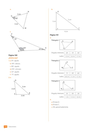 e.	
3 cm
3 cm
60º
N
M
O
f.	
35º
25º
Q
R
P´
120º
Página 100
¿Cómo vas?
1.  a. 35º ; agudo.
b.	145º ; obtuso.
c.	80º ; agudo.
d.	210º ; cóncavo.
e.	52º ; agudo.
f.	 17º ; agudo.
2.  a. 
2 cm
D
A
B
2 cm
3 cm
b.	
5 cm
4 cm
3 cm
K
I J
Página 101
3.	
Triángulo 1
U
T
S
Ángulos interiores: 64º 70º 46º
	 Lados: 1,3 cm 1,6 cm 1,7 cm
Triángulo 2
V
Z
W
Ángulos interiores: 71º 49º 60º
	 Lados: 0,9 cm 1,1 cm 1,1 cm
Triángulo 3
B1
C1
A1
Ángulos interiores: 54º 90º 36º
	 Lados: 1 cm 1,3 cm 1,6 cm
4.	
a.	El trozo D.
b.	El trozo C.
c.	8 %, aproximadamente.
Solucionario
178
CL0000000001374 MATE_6B_CA_Solu_P3_7725.indd 178 11-12-20 16:13
 