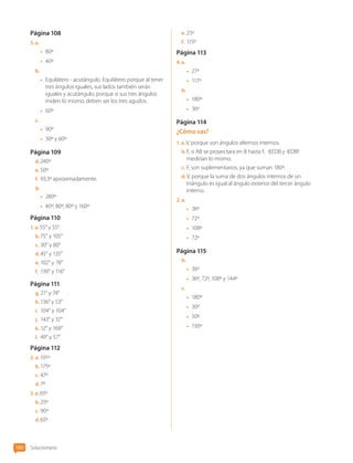 Página 108
5.  a. 
•	 80º
•	 40º
b.	
•	 Equilátero - acutángulo. Equilátero porque al tener
tres ángulos iguales, sus lados también serán
iguales y acutángulo, porque si sus tres ángulos
miden lo mismo, deben ser los tres agudos.
•	 60º
c.	
•	 90º
•	 30º y 60º
Página 109
d.	240º
e.	50º
f.	 93,3º aproximadamente.
g.	
•	 280º
•	 40º, 80º, 80º y 160º
Página 110
1.  a. 55° y 55°
b.	75° y 105°
c.	30° y 80°
d.	45° y 135°
e.	102° y 78°
f.	 139° y 116°
Página 111
g.	21° y 74°
h.	136° y 53°
i.	 104° y 104°
j.	 143° y 37°
k.	12° y 168°
l.	 49° y 57°
Página 112
2.  a. 101º
b.	175º
c.	47º
d.	7º
3.  a. 65º
b.	25º
c.	90º
d.	65º
e.	25º
f.	 115º
Página 113
4.  a. 
•	 27º
•	 117º
b.	
•	 180º
•	 36º
Página 114
¿Cómo vas?
1.  a. V, porque son ángulos alternos internos.
b.	F, si AB se proyectara en B hasta F, EDB y DBF
medirían lo mismo.
c.	F, son suplementarios, ya que suman 180º.
d.	V, porque la suma de dos ángulos internos de un
triángulo es igual al ángulo exterior del tercer ángulo
interno.
2.  a. 
•	 36º
•	 72º
•	 108º
•	 72º
Página 115
b.	
•	 36º
•	 36º, 72º, 108º y 144º
c.	
•	 180º
•	 30º
•	 50º
•	 130º
Solucionario
180
CL0000000001374 MATE_6B_CA_Solu_P3_7725.indd 180 11-12-20 16:13
 