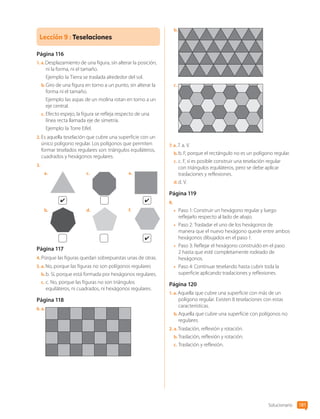 Lección 9 : Teselaciones
Página 116
1.  a. Desplazamiento de una figura, sin alterar la posición,
ni la forma, ni el tamaño.
Ejemplo: la Tierra se traslada alrededor del sol.
b.	Giro de una figura en torno a un punto, sin alterar la
forma ni el tamaño.
Ejemplo: las aspas de un molina rotan en torno a un
eje central.
c.	Efecto espejo, la figura se refleja respecto de una
línea recta llamada eje de simetría.
Ejemplo: la Torre Eifel.
2.	Es aquella teselación que cubre una superficie con un
único polígono regular. Los polígonos que permiten
formar teselados regulares son: triángulos equiláteros,
cuadrados y hexágonos regulares.
3.	
a.	
b.	
c.	
d.	
e.	
f.	
Página 117
4.	Porque las figuras quedan sobrepuestas unas de otras.
5.  a. No, porque las figuras no son polígonos regulares
b.	b. Sí, porque está formada por hexágonos regulares.
c.	c. No, porque las figuras no son triángulos
equiláteros, ni cuadrados, ni hexágonos regulares.
Página 118
6.  a. 
b.	
c.	
7.  a. 7. a. V.
b.	b. F, porque el rectángulo no es un polígono regular.
c.	c. F, sí es posible construir una teselación regular
con triángulos equiláteros, pero se debe aplicar
traslaciones y reflexiones.
d.	d. V.
Página 119
8.	
•	 Paso 1: Construir un hexágono regular y luego
reflejarlo respecto al lado de abajo.
•	 Paso 2: Trasladar el uno de los hexágonos de
manera que el nuevo hexágono quede entre ambos
hexágonos dibujados en el paso 1.
•	 Paso 3: Reflejar el hexágono construido en el paso
2 hasta que esté completamente rodeado de
hexágonos.
•	 Paso 4: Continuar teselando hasta cubrir toda la
superficie aplicando traslaciones y reflexiones.
Página 120
1.  a. Aquella que cubre una superficie con más de un
polígono regular. Existen 8 teselaciones con estas
características.
b.	Aquella que cubre una superficie con polígonos no
regulares.
2.  a. Traslación, reflexión y rotación.
b.	Traslación, reflexión y rotación.
c.	Traslación y reflexión.
Solucionario 181
CL0000000001374 MATE_6B_CA_Solu_P3_7725.indd 181 11-12-20 16:13
 
