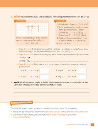 Retroalimentación
3.	 Dos integrantes. Cada uno analiza una estrategia para obtener el m. c. m. de 12 y 20.
Estrategia 1
12 20 : 2
6 10 : 2
3 5 : 3
1 5 : 5
1
El m. c. m. es el producto de los números
primos por los que se fue dividiendo:
2 • 2 • 3 • 5 = 60
Estrategia 2
1° Multiplica los números. 12 • 20 = 240
2° Anota sus divisores e identifica el mayor
de los que son comunes a ambos.
Divisores de 12 1, 2, 3, 4, 6 y 12.
Divisores de 20 1, 2, 4, 5, 10 y 20.
3° Divide el número obtenido en 1° por
el identificado en 2°. 240 : 4 = 60
4° El m. c. m. es 60.
	 Etapa 1 (grupal): El integrante que analizó la estrategia 1 la explica a su compañero, y el que
analizó la estrategia 2 la ejemplifica determinando el m. c. m. de 10 y 22.
	 Etapa 2 (individual): Evalúa las estrategias y señala una ventaja y una desventaja de cada una.
Estrategia 1
Estrategia 2
	 Etapa 3 (individual): Determina el m. c. m. de los pares de números usando la estrategia
que analizaste.
•	 20 y 24	 m. c. m.
•	 28 y 36	 m. c. m.
•	 42 y 64		 m. c. m.
•	 50 y 75	 m. c. m.
4.	 Verifica la afirmación «el producto de dos números primos también es primo». Decide si es
verdadera o falsa justificando y ejemplificando tu decisión.
Si tuviste dificultades con los siguientes contenidos, accede a estas actividades extras:
	 Realización de operaciones: Refuerza en https://bit.ly/39A2iye y revisa en https://bit.ly/2OOVGnm.
	 Comprensión de múltiplos y factores: Refuerza en https://bit.ly/37jZxPL y revisa en
https://bit.ly/2UNk50t.
17
¿Cómo vas? • Evaluación de Lección 1
CL0000000001374 MATE_6B_CA_U1A_6772.indd 17 11-12-20 16:05
 