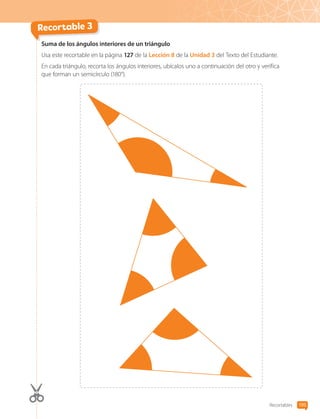 Recortables 195
Suma de los ángulos interiores de un triángulo
Usa este recortable en la página 127 de la Lección 8 de la Unidad 3 del Texto del Estudiante.
En cada triángulo, recorta los ángulos interiores, ubícalos uno a continuación del otro y verifica
que forman un semicírculo (180°).
Recortable 3
CL0000000001374 MATE_6B_CA_Recortables_7825.indd 195 15-12-20 15:45
 