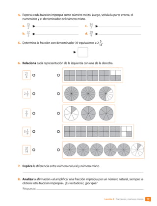 4.	 Expresa cada fracción impropia como número mixto. Luego, señala la parte entera, el
numerador y el denominador del número mixto.
a.	 15
2
b.	 17
5
c.	 34
7
d.	 59
9
5.	 Determina la fracción con denominador 39 equivalente a 2 5
13
.
6.	 Relaciona cada representación de la izquierda con una de la derecha.
21
4
2
 
1
7
9
2
5
 
1
9
37
14
7.	 Explica la diferencia entre número natural y número mixto.
8.	 Analiza la afirmación «al amplificar una fracción impropia por un número natural, siempre se
obtiene otra fracción impropia». ¿Es verdadera?, ¿por qué?
Respuesta:
19
Lección 2 • Fracciones y números mixtos
CL0000000001374 MATE_6B_CA_U1A_6772.indd 19 11-12-20 16:05
 