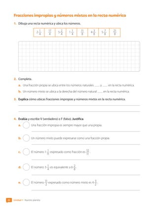 Fracciones impropias y números mixtos en la recta numérica
1.	 Dibuja una recta numérica y ubica los números.
2 1
4
17
4
5 2
4
1 1
4
11
8
4 3
8
5 7
8
21
8
2.	 Completa.
a.	 Una fracción propia se ubica entre los números naturales y en la recta numérica.
b.	 Un número mixto se ubica a la derecha del número natural en la recta numérica.
3.	 Explica cómo ubicas fracciones impropias y números mixtos en la recta numérica.
4.	 Evalúa y escribe V (verdadero) o F (falso). Justifica.
a.	 Una fracción impropia es siempre mayor que una propia.
b.	 Un número mixto puede expresarse como una fracción propia.
c.	 El número 1 1
11
expresado como fracción es 12
11
.
d.	 El número 3 1
4
es equivalente a 6 2
8
.
e.	 El número 11
2
expresado como número mixto es 4 3
2
.
22 Unidad 1 • Nuestro planeta
CL0000000001374 MATE_6B_CA_U1A_6772.indd 22 11-12-20 16:05
 