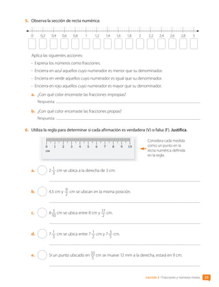 5.	 Observa la sección de recta numérica:
0 0,2 0,6 1 1,6 2,8
1,4 2,2 2,6
0,4 0,8 1,2 2 2,4
1,8 3
Aplica las siguientes acciones:
-	 Expresa los números como fracciones.
-	 Encierra en azul aquellos cuyo numerador es menor que su denominador.
-	 Encierra en verde aquellos cuyo numerador es igual que su denominador.
-	 Encierra en rojo aquellos cuyo numerador es mayor que su denominador.
a.	 ¿Con qué color encerraste las fracciones impropias?
Respuesta:
b.	 ¿Con qué color encerraste las fracciones propias?
Respuesta:
6.	 Utiliza la regla para determinar si cada afirmación es verdadera (V) o falsa (F). Justifica.
Considera cada medida
como un punto en la
recta numérica definida
en la regla.
a.	 2 1
3
cm se ubica a la derecha de 3 cm.
b.	 4,5 cm y 9
2
cm se ubican en la misma posición.
c.	 8 3
10
cm se ubica entre 8 cm y 17
2
cm.
d.	 7 1
3
cm se ubica entre 7 1
2
cm y 7 3
5
cm.
e.	 Si un punto ubicado en 33
5
cm se mueve 12 mm a la derecha, estará en 9 cm.
23
Lección 2 • Fracciones y números mixtos
CL0000000001374 MATE_6B_CA_U1A_6772.indd 23 11-12-20 16:05
 