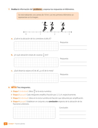 7.	 Analiza la información del problema y expresa tus respuestas en kilómetros.
Se está realizando una carrera de 10 km. Los tres primeros kilómetros se
representan en la imagen.
0 1 2 3
A B C
a.	 ¿Cuál es la ubicación de los corredores A, B y C?
Respuesta:
	
b.	 ¿En qué ubicación estará A si avanza 1
4
km?
Respuesta:
	
c.	 ¿Qué distancia separa a C de A?, ¿y a C de la meta?
Respuesta:
	
8.	 Tres integrantes.
	 Etapa 1 (individual): Ubica 19
2
en la recta numérica.
	 Etapa 2 (grupal): Cada integrante amplifica fracción por 2, 3 y 4, respectivamente.
	 Etapa 3 (individual): Ubica en la recta numérica la fracción que obtuviste por amplificación.
	 Etapa 4 (grupal): Establecen en conjunto una conclusión respecto de la ubicación de las
fracciones anteriores.
Conclusión:
	
24 Unidad 1 • Nuestro planeta
CL0000000001374 MATE_6B_CA_U1A_6772.indd 24 11-12-20 16:05
 