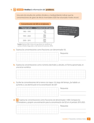 9.	 Ciencias Analiza la información del problema .
Una serie de estudios de cambio climático y medioambiente indican que las
concentraciones de gases de efecto invernadero (GEI) han alcanzado niveles récord.
Tiempo (años) Cantidad de GEI (ppm)
1985 - 1995 1 21
50
1995 - 2005 186
100
2005 - 2015 309
150
Fuente: Noticias ONU. «Esto es lo que dicen los científicos: el
cambio climático llega antes y más fuerte de lo previsto, 2019».
Concentración de GEI en el planeta
ppm (partes por millón):
indica las partes de un gas
presentes en 1 millón de
partes del total.
a.	 Expresa las concentraciones como fracciones con denominador 50.
Respuesta:
	
b.	 Expresa las concentraciones como números decimales y ubícalos, en forma aproximada, en
una recta numérica.
c.	 Escribe las concentraciones de la menor a la mayor. A lo largo del tiempo, ¿ha habido un
aumento o una disminución en la concentración de GEI?
Respuesta:
	
d.	 Expresa las concentraciones como fracciones de denominador 1 000. Compara los
numeradores y propón una estimación para la concentración de GEI en el período 2015-2025.
Respuesta:
	
25
Lección 2 • Fracciones y números mixtos
CL0000000001374 MATE_6B_CA_U1A_6772.indd 25 17-12-20 09:40
 