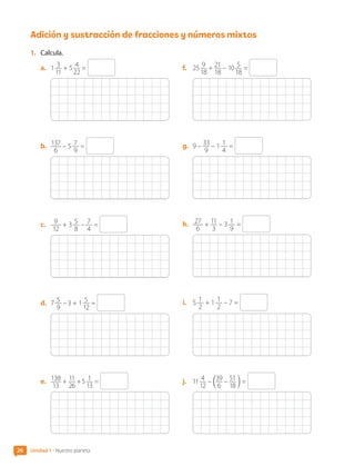 Adición y sustracción de fracciones y números mixtos
1.	 Calcula.
a.	 1 3
11
+ 5 4
22
=
b.	 137
6
– 5 7
9
=
c.	 9
12
+ 3 5
8
– 7
4
=
d.	 7 5
9
– 3 + 1 5
12
=
e.	 138
13
+ 11
26
+ 5 1
13
=
f.	 25 9
18
+ 21
18
– 10 5
18
=
g.	 9 – 33
9
– 1 1
4
=
h.	 27
6
+ 11
3
– 3 1
9
=
i.	 5 1
2
+ 1 1
2
– 7 =
j.	 11 4
12
– c39
6
– 51
18
m =
26 Unidad 1 • Nuestro planeta
CL0000000001374 MATE_6B_CA_U1A_6772.indd 26 11-12-20 16:05
 