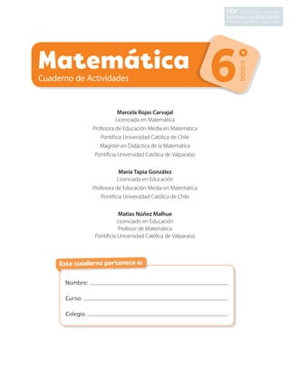 Matemática
Cuaderno de Actividades
básico
6º
Nombre:
Curso:
Colegio:
Este cuaderno pertenece a:
Marcela Rojas Carvajal
Licenciada en Matemática
Profesora de Educación Media en Matemática
Pontificia Universidad Católica de Chile
Magíster en Didáctica de la Matemática
Pontificia Universidad Católica de Valparaíso
María Tapia González
Licenciada en Educación
Profesora de Educación Media en Matemática
Pontificia Universidad Católica de Chile
Matías Núñez Malhue
Licenciado en Educación
Profesor de Matemática
Pontificia Universidad Católica de Valparaíso
CL0000000001374 MATE_6B_CA_Iniciales_7817.indd 1 11-12-20 16:04
para uso
Propiedad Santillana - Marzo 2021
PDF exclusivo
Ministerio de Educación
 