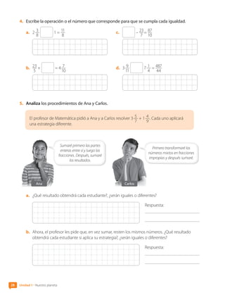 4.	 Escribe la operación o el número que corresponde para que se cumpla cada igualdad.
a.	 2 3
8
1 = 11
8
b.	 23
5
+ = 4 7
10
c.	 – 23
7
 = 87
10
 
d.	 3 9
11
7 1
4
= 487
44
5.	 Analiza los procedimientos de Ana y Carlos.
El profesor de Matemática pidió a Ana y a Carlos resolver 3 5
7
+ 1 4
9
. Cada uno aplicará
una estrategia diferente.
Sumaré primero las partes
enteras entre sí y luego las
fracciones. Después, sumaré
los resultados.
Carlos
Primero transformaré los
números mixtos en fracciones
impropias y después sumaré.
Ana
a.	 ¿Qué resultado obtendrá cada estudiante?, ¿serán iguales o diferentes?
Respuesta:
	
b.	 Ahora, el profesor les pide que, en vez sumar, resten los mismos números. ¿Qué resultado
obtendrá cada estudiante si aplica su estrategia?, ¿serán iguales o diferentes?
Respuesta:
	
28 Unidad 1 • Nuestro planeta
CL0000000001374 MATE_6B_CA_U1A_6772.indd 28 17-12-20 09:41
 