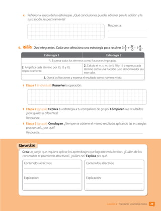 c.	 Reflexiona acerca de las estrategias. ¿Qué conclusiones puedes obtener para la adición y la
sustracción, respectivamente?
Respuesta:
	
6.	 Dos integrantes. Cada uno selecciona una estrategia para resolver 3 1
5
+ 37
10
– 1 4
15
 .
Estrategia 1 Estrategia 2
1. Expresa todos los términos como fracciones impropias.
2. Amplifica cada término por 30, 15 y 10,
respectivamente.
2. Calcula el m. c. m. de 5, 10 y 15 y expresa cada
término como una fracción cuyo denominador sea
este valor.
3. Opera las fracciones y expresa el resultado como número mixto.
	 Etapa 1 (individual): Resuelve la operación.
	 Etapa 2 (grupal): Explica tu estrategia a tu compañero de grupo. Comparen sus resultados:
¿son iguales o diferentes?
Respuesta:
	 Etapa 3 (grupal): Concluyan. ¿Siempre se obtiene el mismo resultado aplicando las estrategias
propuestas?, ¿por qué?
Respuesta:
Crea un juego que requiera aplicar los aprendizajes que lograste en la lección. ¿Cuáles de los
contenidos te parecieron atractivos?, ¿cuáles no? Explica por qué.
Contenidos atractivos:
	
Explicación: 	
	
	
Contenidos atractivos:
	
Explicación: 	
	
	
Sintetiza
29
Lección 2 • Fracciones y números mixtos
CL0000000001374 MATE_6B_CA_U1A_6772.indd 29 11-12-20 16:05
 