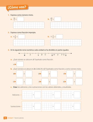 ¿Cómo vas?
¿Cómo vas?
1.	 Expresa como número mixto.
a.	 18
7
= b.	 49
9
=
2.	 Expresa como fracción impropia.
a.	 4 3
8
= b.	 11 5
11
=
3.	 En la siguiente recta numérica cada unidad se ha dividido en partes iguales:
A B C
0 1 2 3
D E F G
a.	 ¿Qué número se ubica en A? Exprésalo como fracción.
A
b.	 ¿Qué números se ubican en B, C, D, E, F y G? Exprésalos como fracción y como número mixto.
B 	y
C 	y
D 	y
E 	y
F 	y
G 	y
c.	 Crea tres adiciones y tres sustracciones con los valores obtenidos, y resuélvelas.
= = =
Adiciones
Sustracciones = = =
30 Unidad 1 • Nuestro planeta
CL0000000001374 MATE_6B_CA_U1A_6772.indd 30 11-12-20 16:05
 