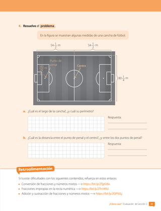 4.	 Resuelve el problema .
En la figura se muestran algunas medidas de una cancha de fútbol.
54 1
2
m
80 1
4
m
183
20
m
Punto de
penal Centro
a.	 ¿Cuál es el largo de la cancha?, ¿y cuál su perímetro?
Respuesta:
b.	 ¿Cuál es la distancia entre el punto de penal y el centro?, ¿y entre los dos puntos de penal?
Respuesta:
54 1
2
m
31
¿Cómo vas? • Evaluación de Lección 2
Si tuviste dificultades con los siguientes contenidos, refuerza en estos enlaces:
	 Conversión de fracciones y números mixtos https://bit.ly/2TgtU6x.
	 Fracciones impropias en la recta numérica https://bit.ly/2Tn14RU.
	 Adición y sustracción de fracciones y números mixtos https://bit.ly/2QP9JLj.
Retroalimentación
CL0000000001374 MATE_6B_CA_U1A_6772.indd 31 11-12-20 16:05
 