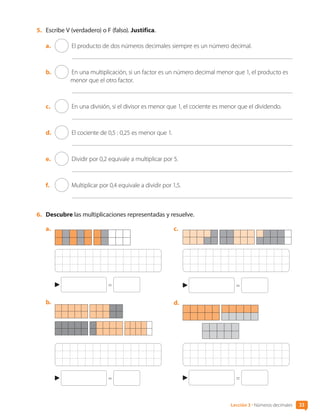 5.	 Escribe V (verdadero) o F (falso). Justifica.
a.	 El producto de dos números decimales siempre es un número decimal.
b.	 En una multiplicación, si un factor es un número decimal menor que 1, el producto es
menor que el otro factor.
c.	 En una división, si el divisor es menor que 1, el cociente es menor que el dividendo.
d.	 El cociente de 0,5 : 0,25 es menor que 1.
e.	 Dividir por 0,2 equivale a multiplicar por 5.
f.	 Multiplicar por 0,4 equivale a dividir por 1,5.
6.	 Descubre las multiplicaciones representadas y resuelve.
a.	
=
b.	
=
c.	
=
d.	
=
33
Lección 3 • Números decimales
CL0000000001374 MATE_6B_CA_U1B_7104.indd 33 11-12-20 16:06
 