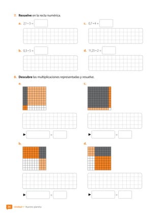 7.	 Resuelve en la recta numérica.
a.	 2,1 • 3 =
b.	 0,3 • 5 =
c.	 0,7 • 4 =
d.	 11,25 • 2 =
8.	 Descubre las multiplicaciones representadas y resuelve.
a.	
=
b.	
=
c.	
=
d.	
=
34 Unidad 1 • Nuestro planeta
CL0000000001374 MATE_6B_CA_U1B_7104.indd 34 11-12-20 16:06
 