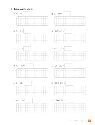 9.	 Determina el producto.
a.	 0,8 • 4 =
b.	 5,7 • 10 =
c.	 2,7 • 12 =
d.	 8,1 • 1 000 =
e.	 0,2 • 0,4 =
f.	 0,45 • 1,2 =
g.	 5,8 • 0,34 =
h.	 12,75 • 3,31 =
i.	 0,92 • 15,62 =
j.	 1,35 • 1,222 =
k.	 30,815 • 0,21 =
l.	 7,714 • 1,338 =
35
Lección 3 • Números decimales
CL0000000001374 MATE_6B_CA_U1B_7104.indd 35 11-12-20 16:06
 