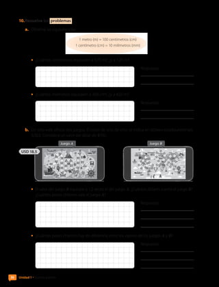 10.	Resuelve los problemas .
a.	 Observa las equivalencias:
1 metro (m) = 100 centímetros (cm)
1 centímetro (cm) = 10 milímetros (mm)
•	 ¿Cuántos centímetros equivalen a 0,75 m?, ¿y a 1,25 m?
Respuesta:
	
•	 ¿Cuántos milímetros equivalen a 39,6 cm?, ¿y a 4,02 m?
Respuesta:
	
b.	 Un sitio web ofrece dos juegos. El costo de uno de ellos se indica en dólares estadounidenses
(USD). Considera un valor del dólar de $700.
Juego A Juego B
USD 18,5
•	 El valor del juego B equivale a 1,2 veces el del juego A. ¿Cuántos dólares cuesta el juego B?
¿Cuántos pesos chilenos vale el juego A?
Respuesta:
	
	
•	 ¿Cuántos pesos chilenos hay de diferencia entre los valores de los juegos A y B?
Respuesta:
	
	
36 Unidad 1 • Nuestro planeta
CL0000000001374 MATE_6B_CA_U1B_7104.indd 36 11-12-20 16:06
 