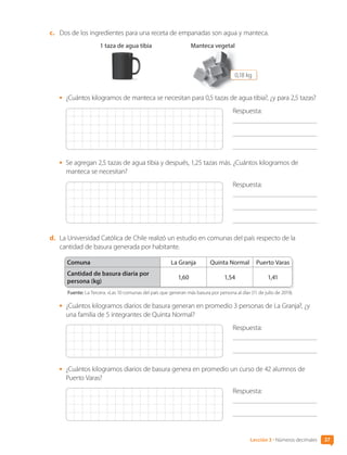 c.	 Dos de los ingredientes para una receta de empanadas son agua y manteca.
1 taza de agua tibia Manteca vegetal
0,18 kg
•	 ¿Cuántos kilogramos de manteca se necesitan para 0,5 tazas de agua tibia?, ¿y para 2,5 tazas?
Respuesta:
	
	
•	 Se agregan 2,5 tazas de agua tibia y después, 1,25 tazas más. ¿Cuántos kilogramos de
manteca se necesitan?
Respuesta:
	
	
d.	 La Universidad Católica de Chile realizó un estudio en comunas del país respecto de la
cantidad de basura generada por habitante.
Comuna La Granja Quinta Normal Puerto Varas
Cantidad de basura diaria por
persona (kg)
1,60 1,54 1,41
Fuente: La Tercera. «Las 10 comunas del país que generan más basura por persona al día» (11 de julio de 2019).
•	 ¿Cuántos kilogramos diarios de basura generan en promedio 3 personas de La Granja?, ¿y
una familia de 5 integrantes de Quinta Normal?
Respuesta:
	
•	 ¿Cuántos kilogramos diarios de basura genera en promedio un curso de 42 alumnos de
Puerto Varas?
Respuesta:
	
37
Lección 3 • Números decimales
CL0000000001374 MATE_6B_CA_U1B_7104.indd 37 11-12-20 16:06
 