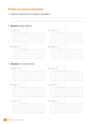 División con números decimales
1.	 Define los elementos de una división y ejemplifica.
2.	 Resuelve usando regiones.
a.	 4,6 : 2 =
b.	 0,8 : 8 =
c.	 10,5 : 5 =
d.	 0,66 : 3 =
3.	 Resuelve en la recta numérica.
a.	 0,9 : 3 =
b.	 2,8 : 4 =
c.	 4,5 : 5 =
d.	 1,8 : 6 =
e.	 4,8 : 8 =
f.	 7,2 : 9 =
38 Unidad 1 • Nuestro planeta
CL0000000001374 MATE_6B_CA_U1B_7104.indd 38 11-12-20 16:06
 