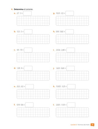 4.	 Determina el cociente.
a.	 2,7 : 3 =
b.	 12,5 : 5 =
c.	 4,9 : 10 =
d.	 1,28 : 4 =
e.	 25,5 : 0,5 =
f.	 0,18 : 0,6 =
g.	 10,25 : 2,5 =
h.	 0,93 : 0,62 =
i.	 23,56 : 2,48 =
j.	 1,625 : 0,65 =
k.	 15,925 : 3,25 =
l.	 2,025 : 1,125 =
39
Lección 3 • Números decimales
CL0000000001374 MATE_6B_CA_U1B_7104.indd 39 11-12-20 16:06
 