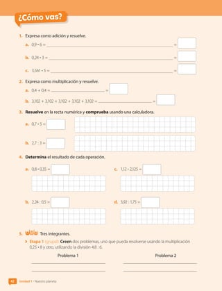 ¿Cómo vas?
42 Unidad 1 • Nuestro planeta
1.	 Expresa como adición y resuelve.
a.	 0,9 • 6 = =
b.	 0,24 • 3 = =
c.	 3,561 • 5 = =
2.	 Expresa como multiplicación y resuelve.
a.	 0,4 + 0,4 = =
b.	 3,102 + 3,102 + 3,102 + 3,102 + 3,102 = =
3.	 Resuelve en la recta numérica y comprueba usando una calculadora.
a.	 0,7 • 5 =
b.	 2,7 : 3 =
4.	 Determina el resultado de cada operación.
a.	 0,8 • 0,35 =
b.	 2,24 : 0,5 =
c.	 1,12 • 2,125 =
d.	 3,92 : 1,75 =
5.	 Tres integrantes.
	 Etapa 1 (grupal): Creen dos problemas, uno que pueda resolverse usando la multiplicación
0,25 • 8 y otro, utilizando la división 4,8 : 6.
Problema 1 Problema 2
CL0000000001374 MATE_6B_CA_U1B_7104.indd 42 17-12-20 09:46
 