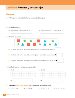 44 Unidad 1 • Nuestro planeta
Razones
1.	 Define qué es una razón, indica sus partes y da 3 ejemplos.
2.	 Escribe las razones.
a.	 Antecedente es 8 y consecuente, 2.
	
b.	 Consecuente es 25 y antecedente, 15.
3.	 Observas las figuras.
a.	 Escribe la razón entre la cantidad de estrellas y la cantidad de triángulos.
b.	 Escribe la razón entre la cantidad de triángulos y la cantidad de cuadrados.
c.	 Escribe la razón entre la cantidad de cuadrados y la cantidad total de figuras.
4.	 Escribe 3 razones equivalentes a cada razón.
a.	 26 : 8 b.	 15 : 135
5.	 Verifica en https://bit.ly/2RsjWfA si las razones son equivalentes o no.
a.	 3 : 7 y 9 : 24	 b.	 12 : 28 y 3 : 7	 c.	 15 : 9 y 10 : 6	 d.	 7 : 13 y 42 : 78
Lección 4: Razones y porcentajes
CL0000000001374 MATE_6B_CA_U1B_7104.indd 44 17-12-20 09:57
 