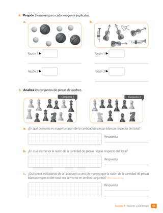 45
Lección 4 • Razones y porcentajes
6.	 Propón 2 razones para cada imagen y explícalas.
a.	 b.	
Razón 1
Razón 2
Razón 1
Razón 2
7.	 Analiza los conjuntos de piezas de ajedrez.
Conjunto 2
Conjunto 1
a.	 ¿En qué conjunto es mayor la razón de la cantidad de piezas blancas respecto del total?
Respuesta:
b.	 ¿En cuál es menor la razón de la cantidad de piezas negras respecto del total?
Respuesta:
c.	 ¿Qué pieza trasladarías de un conjunto a otro de manera que la razón de la cantidad de piezas
blancas respecto del total sea la misma en ambos conjuntos? [Profundización]
Respuesta:
	
CL0000000001374 MATE_6B_CA_U1B_7104.indd 45 11-12-20 16:06
 
