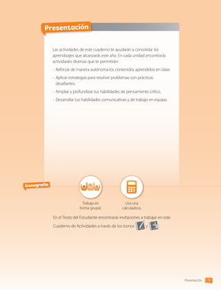 3
Presentación
Presentación
Las actividades de este cuaderno te ayudarán a consolidar los
aprendizajes que alcanzarás este año. En cada unidad encontrarás
actividades diversas que te permitirán:
-	Reforzar de manera autónoma los contenidos aprendidos en clase.
-	Aplicar estrategias para resolver problemas con prácticas
desafiantes.
-	Ampliar y profundizar tus habilidades de pensamiento crítico.
-	Desarrollar tus habilidades comunicativas y de trabajo en equipo.
Iconografía
Trabaja en
forma grupal.
Usa una
calculadora.
En el Texto del Estudiante encontrarás invitaciones a trabajar en este
Cuaderno de Actividades a través de los íconos y .
CL0000000001374 MATE_6B_CA_Iniciales_7817.indd 3 11-12-20 16:04
 
