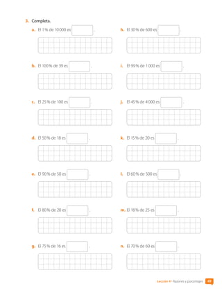 49
Lección 4 • Razones y porcentajes
3.	 Completa.
a.	 El 1 % de 10 000 es .
b.	 El 100 % de 39 es .
c.	 El 25 % de 100 es .
d.	 El 50 % de 18 es .
e.	 El 90 % de 50 es .
f.	 El 80 % de 20 es .
g.	 El 75 % de 16 es .
h.	 El 30 % de 600 es .
i.	 El 99 % de 1 000 es .
j.	 El 45 % de 4 000 es .
k.	 El 15 % de 20 es .
l.	 El 60 % de 500 es .
m.	El 18 % de 25 es .
n.	 El 70 % de 60 es .
CL0000000001374 MATE_6B_CA_U1B_7104.indd 49 11-12-20 16:06
 