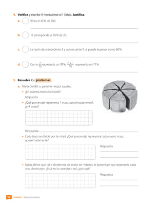 50 Unidad 1 • Nuestro planeta
4.	 Verifica y escribe V (verdadero) o F (falso). Justifica.
a.	 90 es el 30 % de 300.
b.	 12 corresponde al 50 % de 26.
c.	 La razón de antecedente 3 y consecuente 5 se puede expresar como 60 %.
d.	 Como 7
10
representa un 70 %, 7 + 1
10
representa un 71 %.
5.	 Resuelve los problemas .
a.	 María dividió su pastel en trozos iguales.
•	 ¿En cuántos trozos lo dividió?
	 Respuesta:
•	 ¿Qué porcentaje representa 1 trozo, aproximadamente?,
¿y 4 trozos?
Respuesta:
•	 Cada trozo se divide por la mitad. ¿Qué porcentaje representa cada nuevo trozo,
aproximadamente?
Respuesta:
	
•	 María afirma que «al ir dividiendo los trozos en mitades, el porcentaje que representa cada
uno disminuye». ¿Está en lo correcto o no?, ¿por qué?
Respuesta:
	
CL0000000001374 MATE_6B_CA_U1B_7104.indd 50 11-12-20 16:06
 