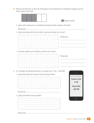 51
Lección 4 • Razones y porcentajes
b.	 Beatriz está leyendo un libro de 250 páginas. Ella representó la cantidad de páginas que ha
leído respecto del total.
Páginas leídas.
•	 ¿Qué razón representa la cantidad de páginas leídas respecto del total?
Respuesta:
•	 ¿Qué porcentaje del libro ha leído?, ¿qué porcentaje aún no lee?
Respuesta:
	
	
•	 ¿Cuántas páginas ya ha leído?, ¿cuántas aún no lee?
Respuesta:
	
	
c.	 En unidades de almacenamiento se cumple que 1 GB = 1 000 MB.
•	 ¿Qué porcentaje del espacio total está disponible?
Respuesta:
•	 ¿Qué porcentaje está ocupado?
Respuesta:
Espacio de almacenamiento
Espacio total
8 GB
Disponible
400 MB
CL0000000001374 MATE_6B_CA_U1B_7104.indd 51 11-12-20 16:06
 