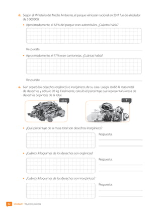 52 Unidad 1 • Nuestro planeta
d.	 Según el Ministerio del Medio Ambiente, el parque vehicular nacional en 2017 fue de alrededor
de 5 000 000.
•	 Aproximadamente, el 62 % del parque eran automóviles. ¿Cuántos había?
Respuesta:
•	 Aproximadamente, el 17 % eran camionetas. ¿Cuántas había?
Respuesta:
e.	 Iván separó los desechos orgánicos e inorgánicos de su casa. Luego, midió la masa total
de desechos y obtuvo 20 kg. Finalmente, calculó el porcentaje que representa la masa de
desechos orgánicos de la total.
?
65 %
•	 ¿Qué porcentaje de la masa total son desechos inorgánicos?
Respuesta:
	
•	 ¿Cuántos kilogramos de los desechos son orgánicos?
Respuesta:
	
•	 ¿Cuántos kilogramos de los desechos son inorgánicos?
Respuesta:
	
CL0000000001374 MATE_6B_CA_U1B_7104.indd 52 11-12-20 16:06
 
