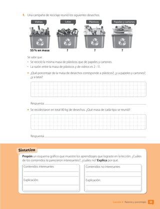 Propón un esquema gráfico que muestre los aprendizajes que lograste en la lección. ¿Cuáles
de los contenidos te parecieron interesantes?, ¿cuáles no? Explica por qué.
Contenidos interesantes
	
Explicación: 	
	
	
Contenidos no interesantes
	
Explicación: 	
	
	
Sintetiza
53
Lección 4 • Razones y porcentajes
f.	 Una campaña de reciclaje reunió los siguientes desechos:
55 % en masa ? ? ?
Vidrios Latas Plásticos Papeles y cartones
Se sabe que:
-	 Se recicló la misma masa de plásticos que de papeles y cartones.
-	 La razón entre la masa de plásticos y de vidrios es 2 : 11.
•	 ¿Qué porcentaje de la masa de desechos corresponde a plásticos?, ¿y a papeles y cartones?,
¿y a latas?
Respuesta:
•	 Se recolectaron en total 80 kg de desechos. ¿Qué masa de cada tipo se reunió?
Respuesta:
CL0000000001374 MATE_6B_CA_U1B_7104.indd 53 11-12-20 16:06
 