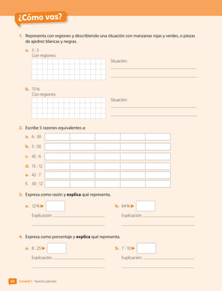 ¿Cómo vas?
54 Unidad 1 • Nuestro planeta
1.	 Representa con regiones y describiendo una situación con manzanas rojas y verdes, o piezas
de ajedrez blancas y negras.
a.	 3 : 5
Situación:
Con regiones:
b.	 75 %
Situación:
Con regiones:
2.	 Escribe 5 razones equivalentes a:
a.	 6 : 30	
b.	 5 : 50	
c.	 42 : 6	
d.	 15 : 12	
e.	 42 : 7	
f.	 30 : 12	
3.	 Expresa como razón y explica qué representa.
a.	 12 %
Explicación:
b.	 64 %
Explicación:
4.	 Expresa como porcentaje y explica qué representa.
a.	 8 : 25
Explicación:
b.	 7 : 10
Explicación:
CL0000000001374 MATE_6B_CA_U1B_7104.indd 54 11-12-20 16:06
 