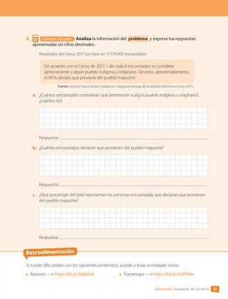 Retroalimentación
Si tuviste dificultades con los siguientes contenidos, accede a estas actividades extras:
	 Razones https://bit.ly/2GbpfuA. 	 Porcentajes https://bit.ly/2G9TNNn.
55
¿Cómo vas? • Evaluación de Lección 4
5.	 Ciencias Sociales Analiza la información del problema y expresa tus respuestas
aproximadas sin cifras decimales.
Resultados del Censo 2017 con base en 17 574 003 encuestados:
De acuerdo con el Censo de 2017, 1 de cada 8 encuestados se considera
perteneciente a algún pueblo indígena u originario. De estos, aproximadamente,
el 80 % declara que proviene del pueblo mapuche.
Fuente: Instituto Nacional de Estadísticas. «Segunda entrega de resultados definitivos Censo 2017».
a.	 ¿Cuántos encuestados consideran que pertenecen a algún pueblo indígena u originario?,
¿cuántos no?
Respuesta:
b.	 ¿Cuántos encuestados declaran que provienen del pueblo mapuche?
Respuesta:
c.	 ¿Qué porcentaje del total representan las personas encuestadas que declaran que provienen
del pueblo mapuche?
Respuesta:
CL0000000001374 MATE_6B_CA_U1B_7104.indd 55 11-12-20 16:06
 