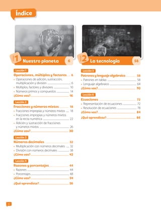 4
Índice
Lección 1
Operaciones, múltiplos y factores....... 6
•	 Operaciones de adición, sustracción,
multiplicación y división .......................................... 6
•	 Múltiplos, factores y divisores ............................ 10
•	 Números primos y compuestos ....................... 14
¿Cómo vas?.......................................................... 16
Lección 2
Fracciones y números mixtos.................. 18
•	 Fracciones impropias y números mixtos ...... 18
•	 Fracciones impropias y números mixtos
en la recta numérica ............................................... 22
•	 Adición y sustracción de fracciones
y números mixtos ..................................................... 26
¿Cómo vas?......................................................... 3O
Lección 3
Números decimales .......................................... 32
•	 Multiplicación con números decimales ...... 32
•	 División con números decimales .................... 38
¿Cómo vas?.......................................................... 42
Lección 4
Razones y porcentajes................................... 44
•	 Razones ........................................................................... 44
•	 Porcentajes ................................................................... 48
¿Cómo vas?.......................................................... 54
¿Qué aprendiste?............................................. 56
Nuestro planeta
Unidad
1 6
Lección 5
Patrones y lenguaje algebraico................... 58
•	 Patrones en tablas .................................................... 58
•	 Lenguaje algebraico ................................................ 64
¿Cómo vas?......................................................... 7O
Lección 6
Ecuaciones .................................................................. 72
•	 Representación de ecuaciones ......................... 72
•	 Resolución de ecuaciones ................................... 78
¿Cómo vas?......................................................... 84
¿Qué aprendiste?............................................ 86
La tecnología
Unidad
2 58
CL0000000001374 MATE_6B_CA_Iniciales_7817.indd 4 11-12-20 16:04
 