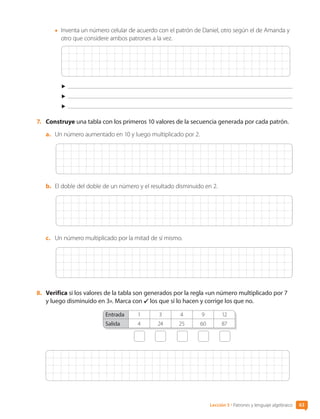 •	 Inventa un número celular de acuerdo con el patrón de Daniel, otro según el de Amanda y
otro que considere ambos patrones a la vez.
7.	 Construye una tabla con los primeros 10 valores de la secuencia generada por cada patrón.
a.	 Un número aumentado en 10 y luego multiplicado por 2.
b.	 El doble del doble de un número y el resultado disminuido en 2.
c.	 Un número multiplicado por la mitad de sí mismo.
8.	 Verifica si los valores de la tabla son generados por la regla «un número multiplicado por 7
y luego disminuido en 3». Marca con los que sí lo hacen y corrige los que no.
Entrada 1 3 4 9 12
Salida 4 24 25 60 87
Lección 5 • Patrones y lenguaje algebraico 63
CL0000000001374 MATE_6B_CA_U2_7150.indd 63 11-12-20 16:07
 