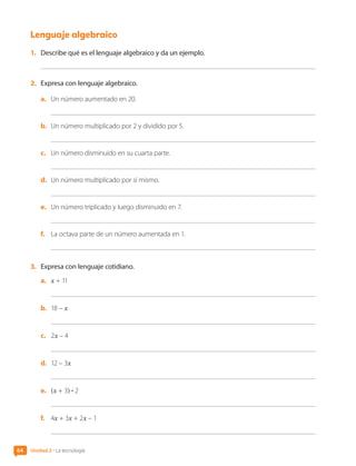 Lenguaje algebraico
1.	 Describe qué es el lenguaje algebraico y da un ejemplo.
2.	 Expresa con lenguaje algebraico.
a.	 Un número aumentado en 20.
b.	 Un número multiplicado por 2 y dividido por 5.
c.	 Un número disminuido en su cuarta parte.
d.	 Un número multiplicado por sí mismo.
e.	 Un número triplicado y luego disminuido en 7.
f.	 La octava parte de un número aumentada en 1.
3.	 Expresa con lenguaje cotidiano.
a.	 x + 11
b.	 18 – x
c.	 2x – 4
d.	 12 – 3x
e.	 ]x + 3g • 2
f.	 4x + 3x + 2x – 1
Unidad 2 • La tecnología
64
CL0000000001374 MATE_6B_CA_U2_7150.indd 64 11-12-20 16:07
 