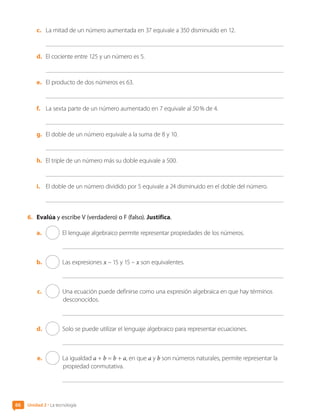 c.	 La mitad de un número aumentada en 37 equivale a 350 disminuido en 12.
d.	 El cociente entre 125 y un número es 5.
e.	 El producto de dos números es 63.
f.	 La sexta parte de un número aumentado en 7 equivale al 50 % de 4.
g.	 El doble de un número equivale a la suma de 8 y 10.
h.	 El triple de un número más su doble equivale a 500.
i.	 El doble de un número dividido por 5 equivale a 24 disminuido en el doble del número.
6.	 Evalúa y escribe V (verdadero) o F (falso). Justifica.
a.	 El lenguaje algebraico permite representar propiedades de los números.
b.	 Las expresiones x – 15 y 15 – x son equivalentes.
c.	 Una ecuación puede definirse como una expresión algebraica en que hay términos
desconocidos.
d.	 Solo se puede utilizar el lenguaje algebraico para representar ecuaciones.
e.	 La igualdad a + b = b + a, en que a y b son números naturales, permite representar la
propiedad conmutativa.
Unidad 2 • La tecnología
66
CL0000000001374 MATE_6B_CA_U2_7150.indd 66 11-12-20 16:07
 