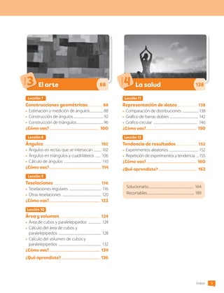 5
Índice
Lección 7
Construcciones geométricas................... 88
•	 Estimación y medición de ángulos..................88
•	 Construcción de ángulos.......................................92
•	 Construcción de triángulos...................................96
¿Cómo vas?...................................................... 1OO
Lección 8
Ángulos ....................................................................... 102
•	 Ángulos en rectas que se intersecan .......... 102
•	 Ángulos en triángulos y cuadriláteros ....... 106
•	 Cálculo de ángulos ................................................ 110
¿Cómo vas?........................................................ 114
Lección 9
Teselaciones............................................................. 116
•	 Teselaciones regulares ......................................... 116
•	 Otras teselaciones .................................................. 120
¿Cómo vas?....................................................... 122
Lección 1O
Área y volumen.................................................... 124
•	 Área de cubos y paralelepípedos ................. 124
•	 Cálculo del área de cubos y
paralelepípedos ....................................................... 128
•	 Cálculo del volumen de cubos y
paralelepípedos ....................................................... 132
¿Cómo vas?....................................................... 134
¿Qué aprendiste?.......................................... 136
El arte
Unidad
3 88
Lección 11
Representación de datos......................... 138
•	 Comparación de distribuciones ..................... 138
•	 Gráfico de barras dobles .................................... 142
•	 Gráfico circular ......................................................... 146
¿Cómo vas?....................................................... 15O
Lección 12
Tendencia de resultados........................... 152
•	 Experimentos aleatorios ..................................... 152
•	 Repetición de experimentos y tendencia ....155
¿Cómo vas?....................................................... 16O
¿Qué aprendiste?.......................................... 162
La salud
Unidad
4 138
Solucionario.......................................................... 164
Recortables............................................................ 189
CL0000000001374 MATE_6B_CA_Iniciales_7817.indd 5 11-12-20 16:04
 