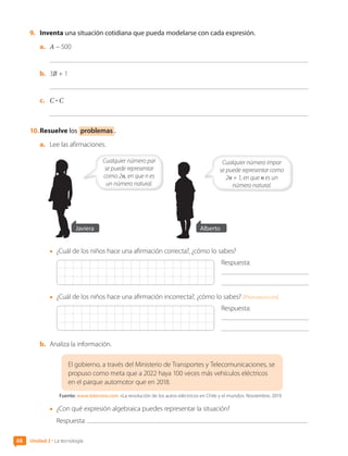 9.	 Inventa una situación cotidiana que pueda modelarse con cada expresión.
a.	 A – 500
b.	 3B + 1
c.	 C • C
10.	Resuelve los problemas .
a.	 Lee las afirmaciones.
Cualquier número par
se puede representar
como 2n, en que n es
un número natural.
Javiera Alberto
Cualquier número impar
se puede representar como
2n + 1, en que n es un
número natural.
•	 ¿Cuál de los niños hace una afirmación correcta?, ¿cómo lo sabes?
Respuesta:
•	 ¿Cuál de los niños hace una afirmación incorrecta?, ¿cómo lo sabes? [Profundización]
Respuesta:
b.	 Analiza la información.
El gobierno, a través del Ministerio de Transportes y Telecomunicaciones, se
propuso como meta que a 2022 haya 100 veces más vehículos eléctricos
en el parque automotor que en 2018.
Fuente: www.latercera.com. «La revolución de los autos eléctricos en Chile y el mundo». Noviembre, 2019.
•	 ¿Con qué expresión algebraica puedes representar la situación?
Respuesta:
Unidad 2 • La tecnología
68
CL0000000001374 MATE_6B_CA_U2_7150.indd 68 11-12-20 16:07
 